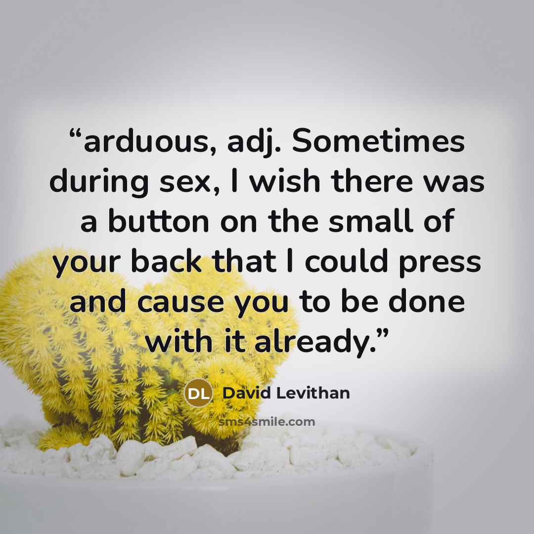 “arduous, adj. Sometimes during sex, I wish there was a button on the small of your back that I could press and cause you to be done with it already.” quote by David Levithan