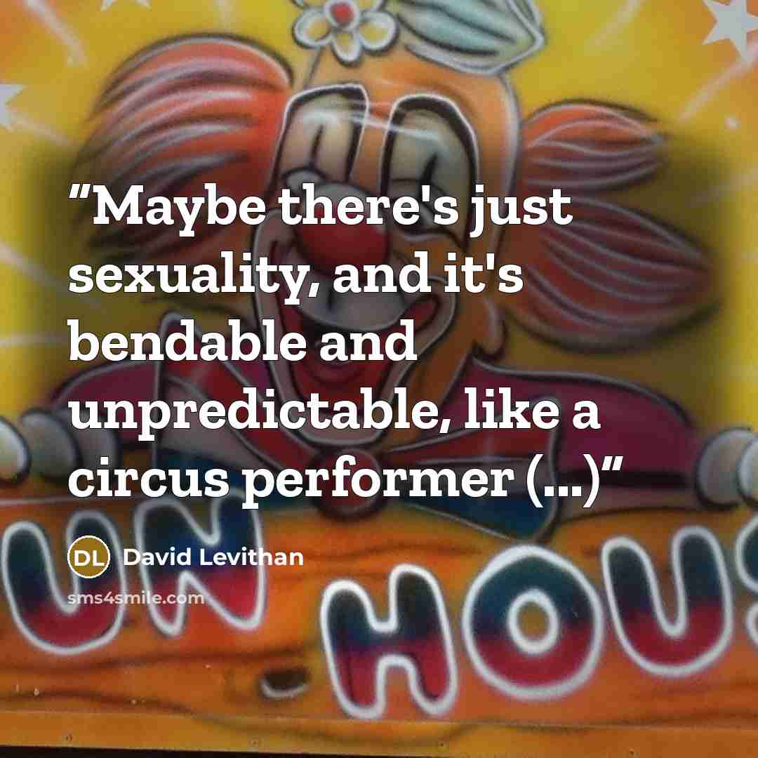 “Maybe there's just sexuality, and it's bendable and unpredictable, like a circus performer (...)” quote by David Levithan