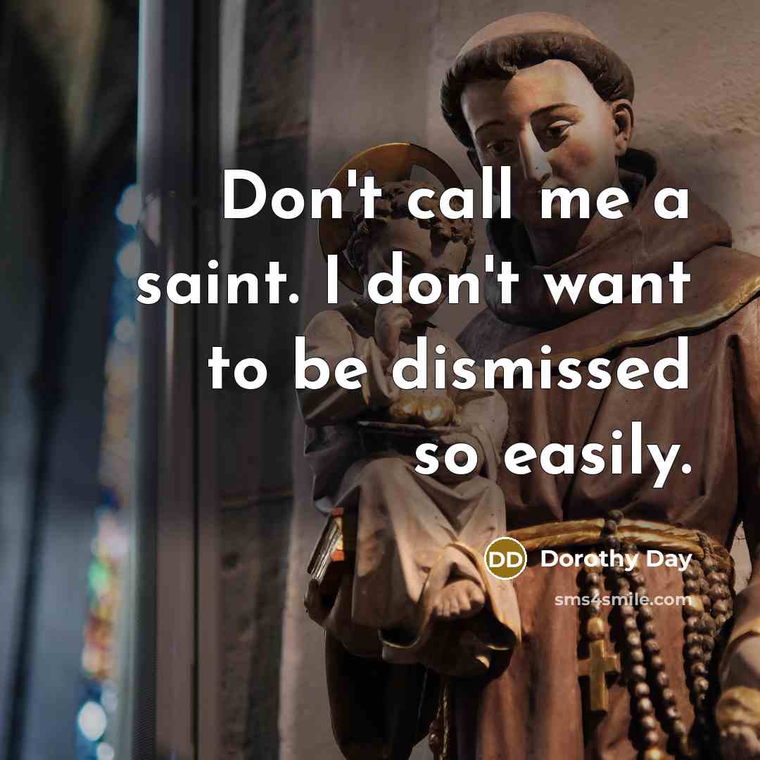 “Don't call me a saint. I don't want to be dismissed so easily.” quote by Dorothy Day