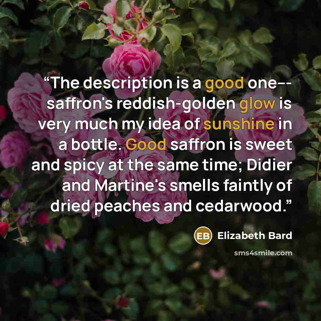 “The description is a good one--- saffron's reddish-golden glow is very much my idea of sunshine in a bottle. Good saffron is sweet and spicy at the same time; Didier and Martine's smells faintly of dried peaches and cedarwood.” quote by Elizabeth Bard