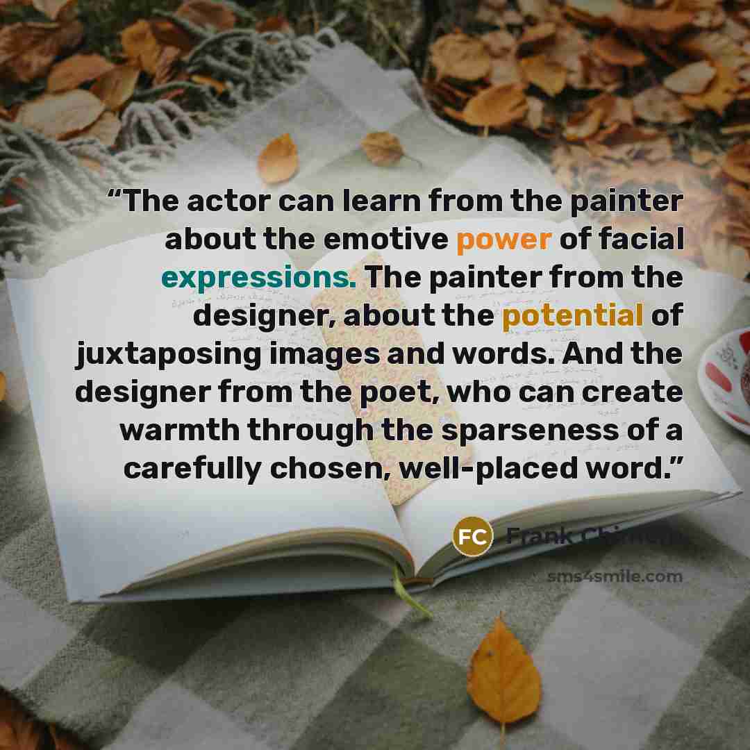 “The actor can learn from the painter about the emotive power of facial expressions. The painter from the designer, about the potential of juxtaposing images and words. And the designer from the poet, who can create warmth through the sparseness of a carefully chosen, well-placed word.” quote by Frank Chimero