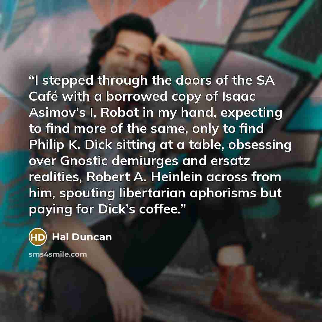 “I stepped through the doors of the SA Café with a borrowed copy of Isaac Asimov’s I, Robot in my hand, expecting to find more of the same, only to find Philip K. Dick sitting at a table, obsessing over Gnostic demiurges and ersatz realities, Robert A. Heinlein across from him, spouting libertarian…” quote by Hal Duncan