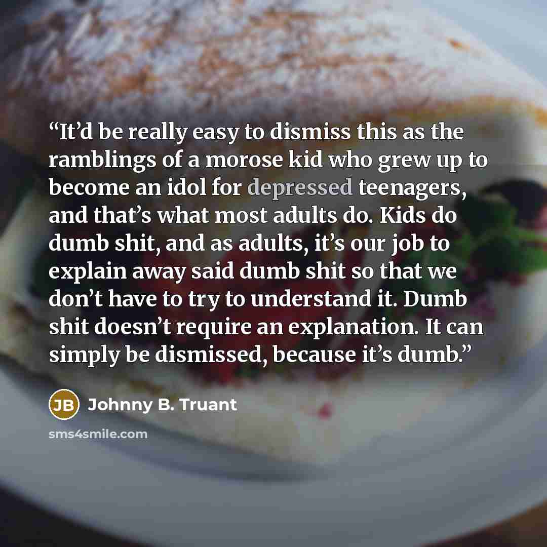 “It’d be really easy to dismiss this as the ramblings of a morose kid who grew up to become an idol for depressed teenagers, and that’s what most adults do. Kids do dumb shit, and as adults, it’s our job to explain away said dumb shit so that we don’t have to try to understand it. Dumb shit doesn’t…” quote by Johnny B. Truant