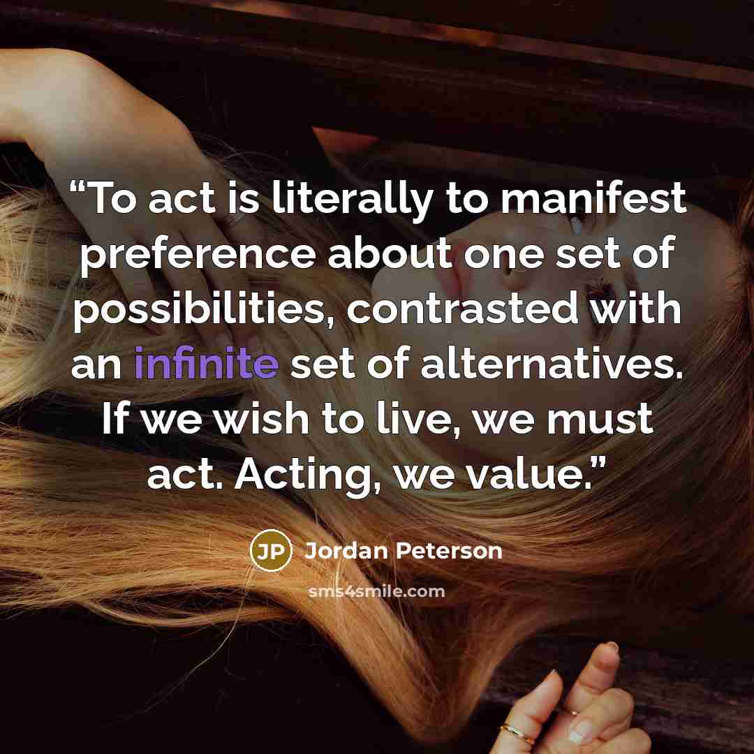 “To act is literally to manifest preference about one set of possibilities, contrasted with an infinite set of alternatives. If we wish to live, we must act. Acting, we value.” quote by Jordan Peterson