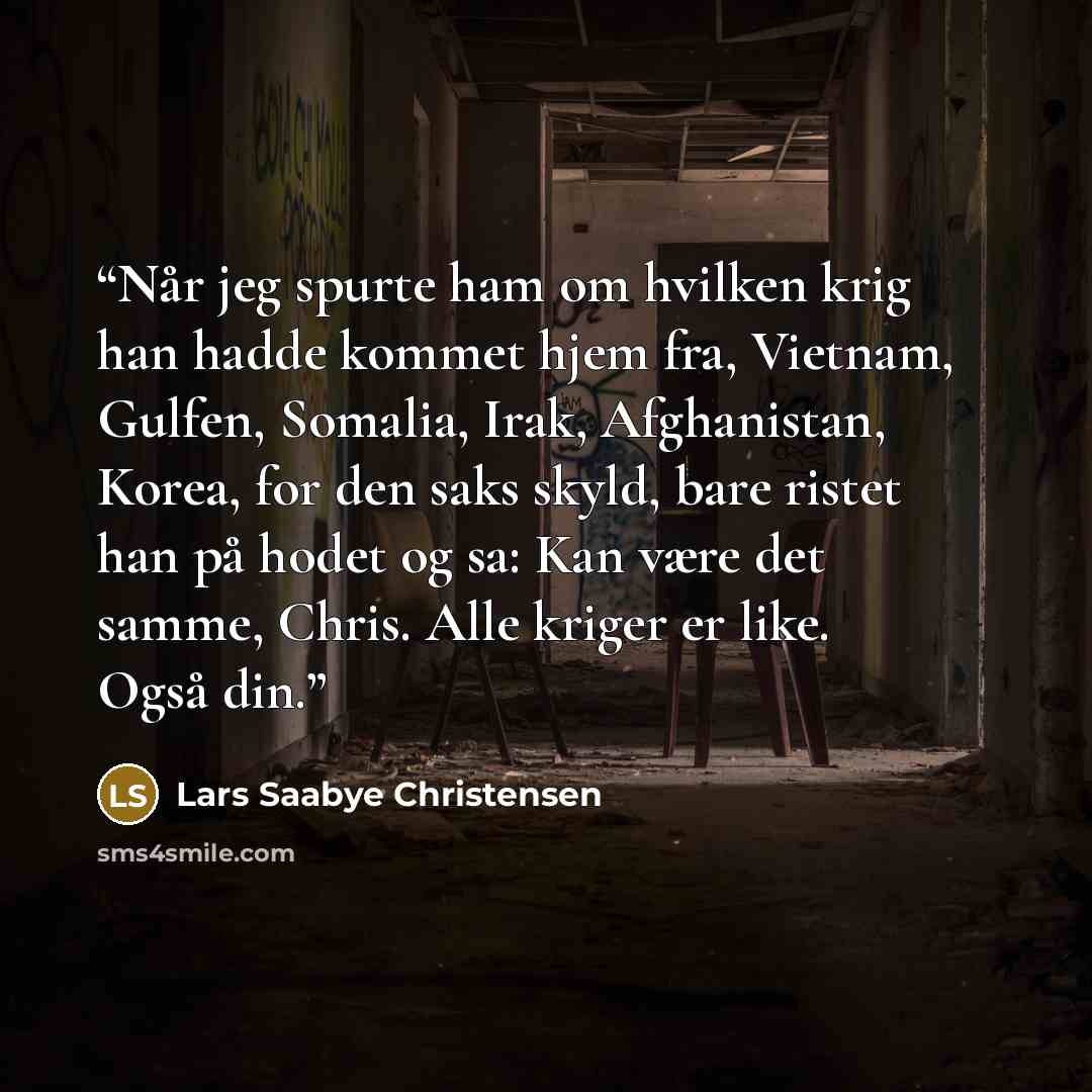 “Når jeg spurte ham om hvilken krig han hadde kommet hjem fra, Vietnam, Gulfen, Somalia, Irak, Afghanistan, Korea, for den saks skyld, bare ristet han på hodet og sa: Kan være det samme, Chris. Alle kriger er like. Også din.” quote by Lars Saabye Christensen