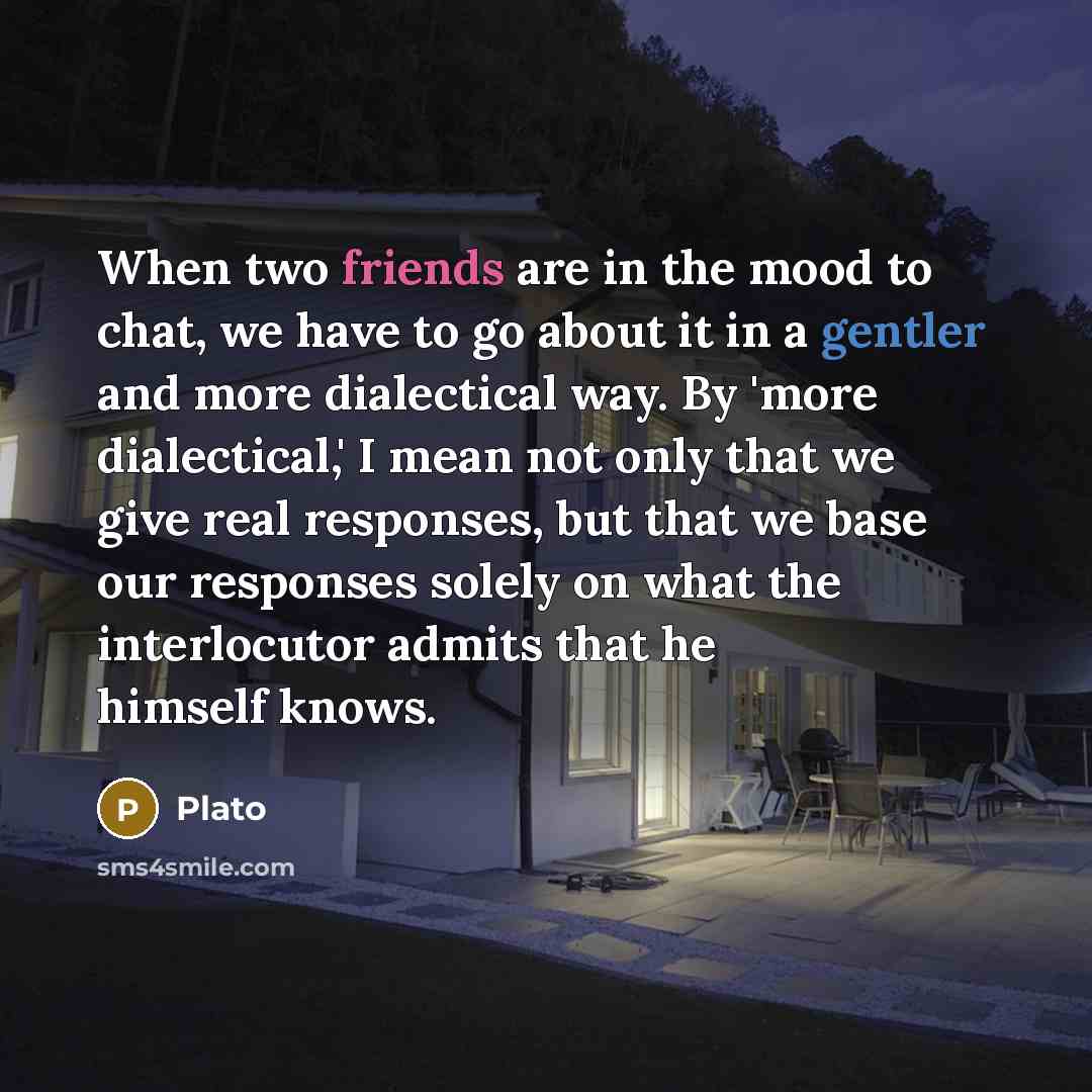 “When two friends are in the mood to chat, we have to go about it in a gentler and more dialectical way. By 'more dialectical,' I mean not only that we give real responses, but that we base our responses solely on what the interlocutor admits that he himself knows.” quote by Plato