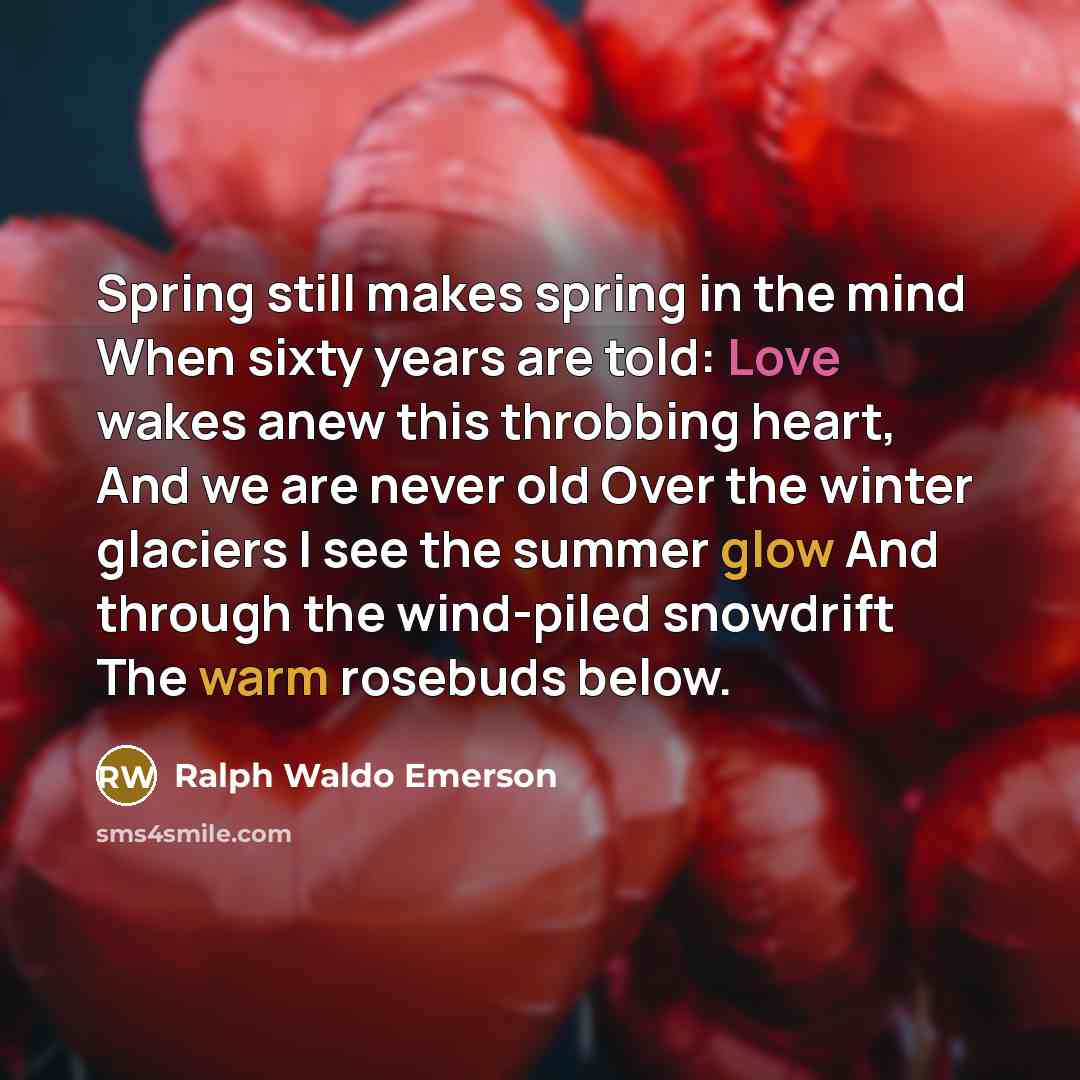 “Spring still makes spring in the mind When sixty years are told: Love wakes anew this throbbing heart, And we are never old Over the winter glaciers I see the summer glow And through the wind-piled snowdrift The warm rosebuds below.” quote by Ralph Waldo Emerson
