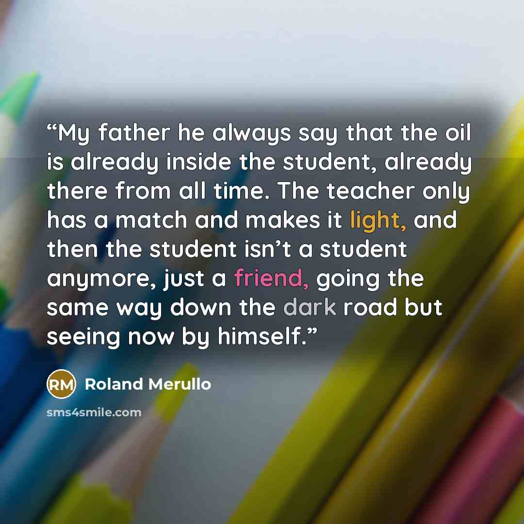 “My father he always say that the oil is already inside the student, already there from all time. The teacher only has a match and makes it light, and then the student isn’t a student anymore, just a friend, going the same way down the dark road but seeing now by himself.” quote by Roland Merullo
