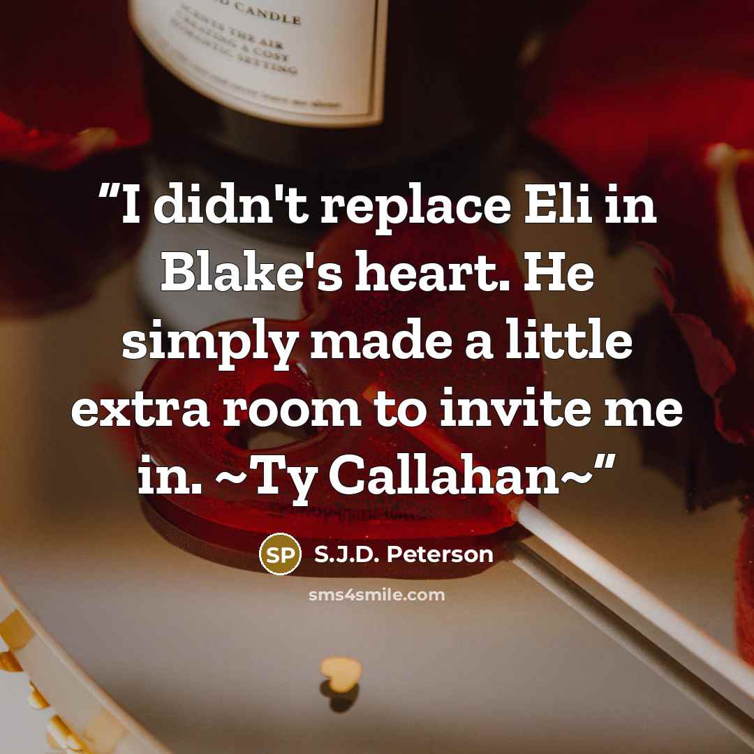 “I didn't replace Eli in Blake's heart. He simply made a little extra room to invite me in. ~Ty Callahan~” quote by S.J.D. Peterson