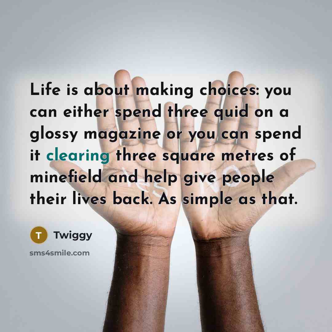 “Life is about making choices: you can either spend three quid on a glossy magazine or you can spend it clearing three square metres of minefield and help give people their lives back. As simple as that.” quote by Twiggy