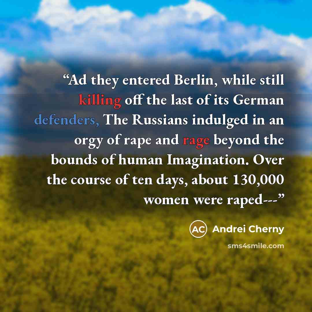 “Ad they entered Berlin, while still killing off the last of its German defenders, The Russians indulged in an orgy of rape and rage beyond the bounds of human Imagination. Over the course of ten days, about 130,000 women were raped---” quote by Andrei Cherny
