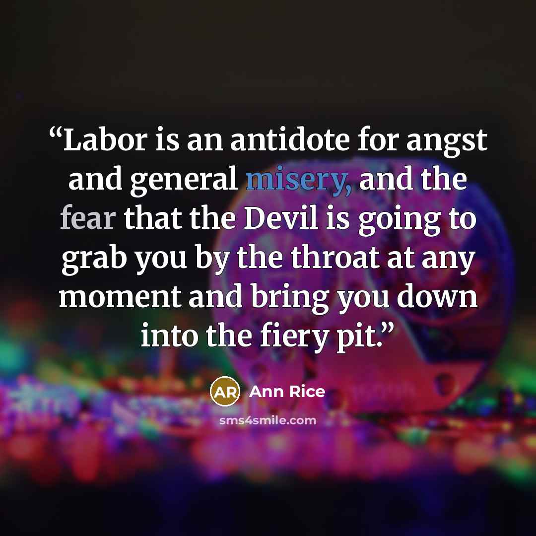 “Labor is an antidote for angst and general misery, and the fear that the Devil is going to grab you by the throat at any moment and bring you down into the fiery pit.” quote by Ann Rice