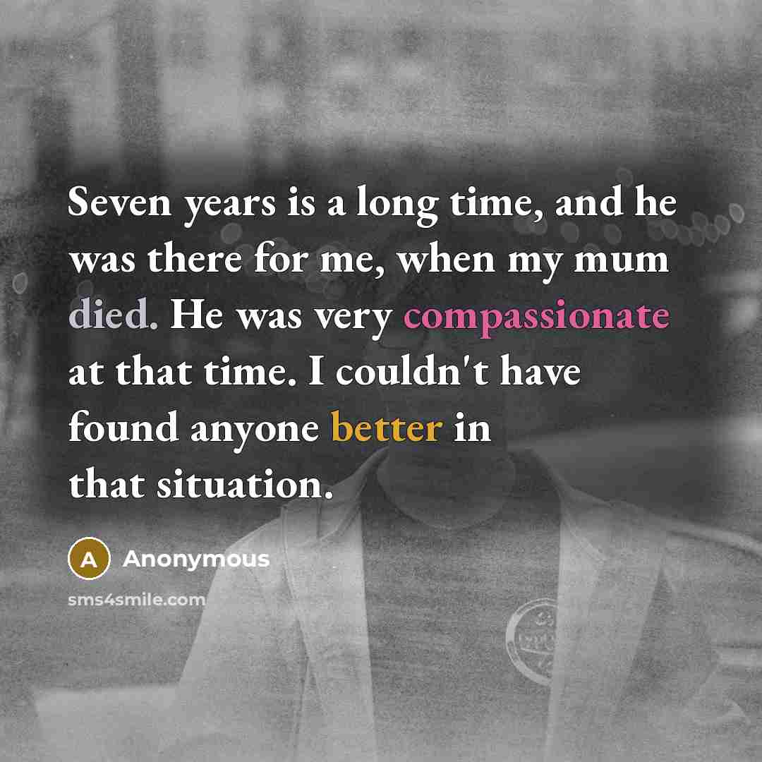 “Seven years is a long time, and he was there for me, when my mum died. He was very compassionate at that time. I couldn't have found anyone better in that situation.” quote by Anonymous