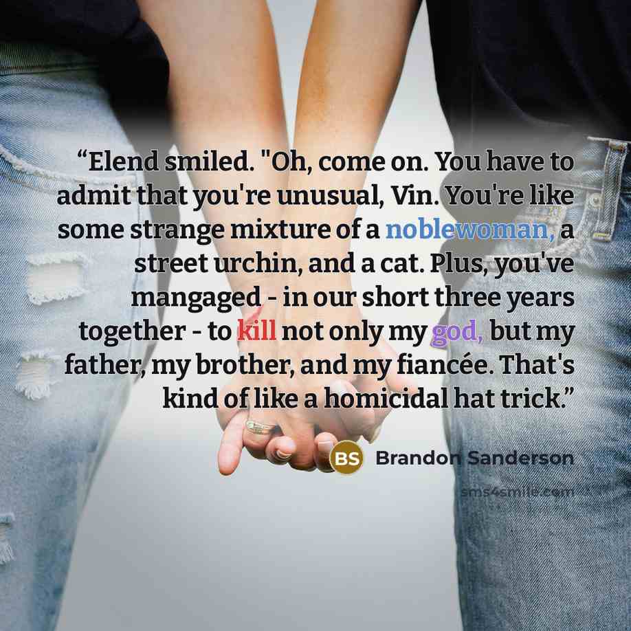 “Elend smiled. "Oh, come on. You have to admit that you're unusual, Vin. You're like some strange mixture of a noblewoman, a street urchin, and a cat. Plus, you've mangaged - in our short three years together - to kill not only my god, but my father, my brother, and my fiancée. That's kind of like…” quote by Brandon Sanderson