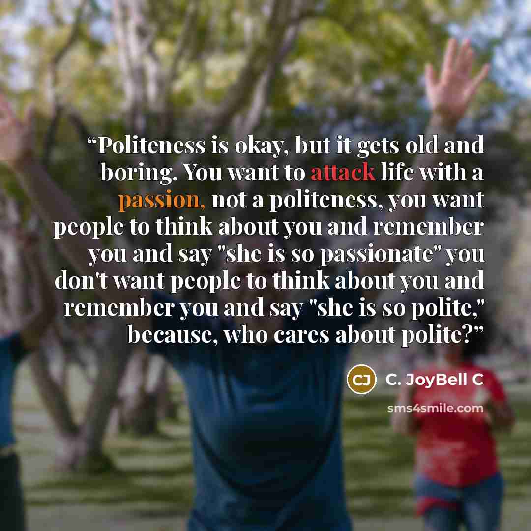 “Politeness is okay, but it gets old and boring. You want to attack life with a passion, not a politeness, you want people to think about you and remember you and say "she is so passionate" you don't want people to think about you and remember you and say "she is so polite," because, who cares…” quote by C. JoyBell C