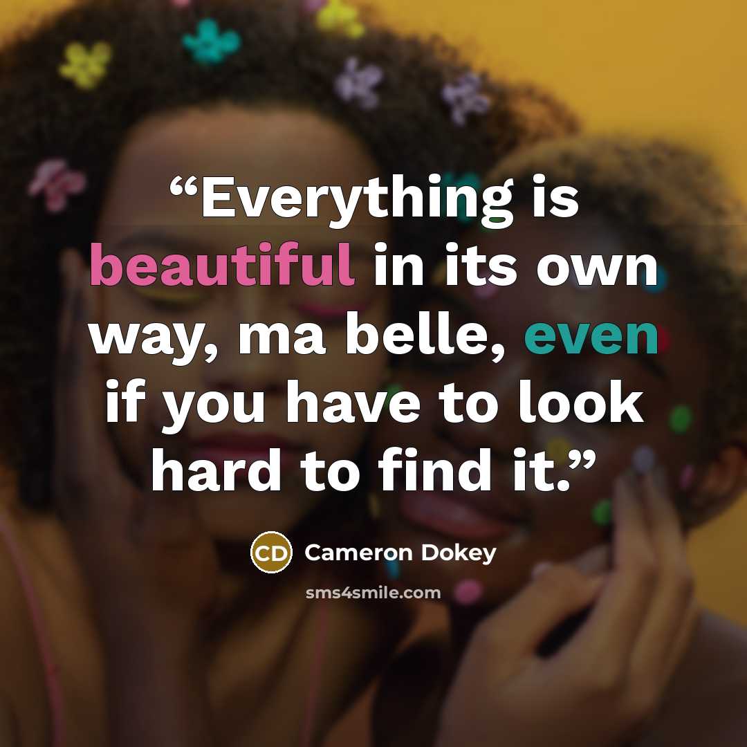 “Everything is beautiful in its own way, ma belle, even if you have to look hard to find it.” quote by Cameron Dokey