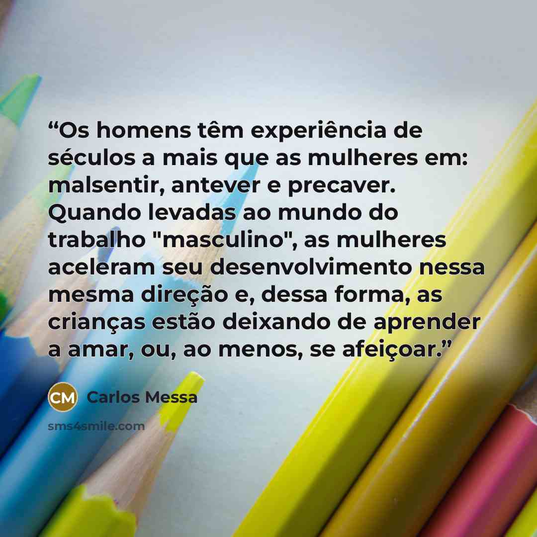 “Os homens têm experiência de séculos a mais que as mulheres em: malsentir, antever e precaver. Quando levadas ao mundo do trabalho "masculino", as mulheres aceleram seu desenvolvimento nessa mesma direção e, dessa forma, as crianças estão deixando de aprender a amar, ou, ao menos, se afeiçoar.” quote by Carlos Messa