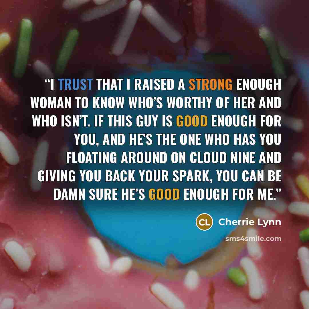 “I trust that I raised a strong enough woman to know who’s worthy of her and who isn’t. If this guy is good enough for you, and he’s the one who has you floating around on cloud nine and giving you back your spark, you can be damn sure he’s good enough for me.” quote by Cherrie Lynn