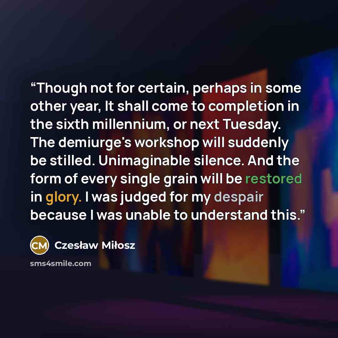 “Though not for certain, perhaps in some other year, It shall come to completion in the sixth millennium, or next Tuesday. The demiurge's workshop will suddenly be stilled. Unimaginable silence. And the form of every single grain will be restored in glory. I was judged for my despair because I was…” quote by Czesław Miłosz
