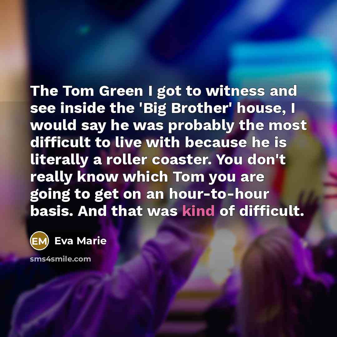 “The Tom Green I got to witness and see inside the 'Big Brother' house, I would say he was probably the most difficult to live with because he is literally a roller coaster. You don't really know which Tom you are going to get on an hour-to-hour basis. And that was kind of difficult.” quote by Eva Marie