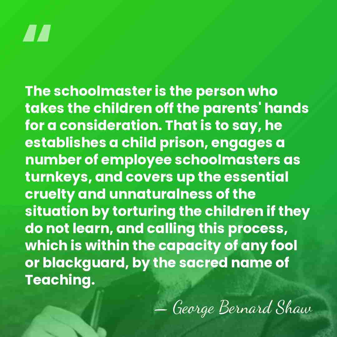 The schoolmaster is the person who takes the children off the parents'&hellip; - George Bernard Shaw