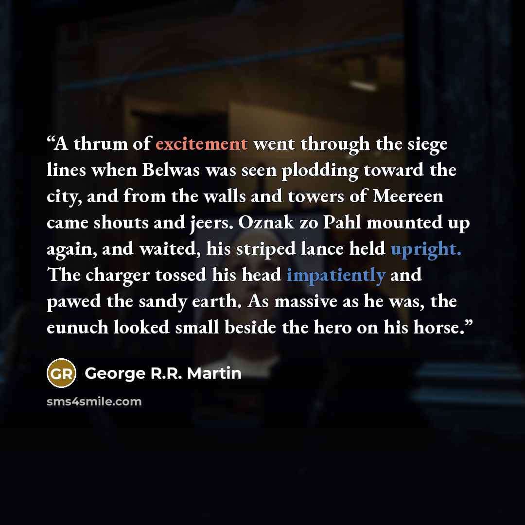 “A thrum of excitement went through the siege lines when Belwas was seen plodding toward the city, and from the walls and towers of Meereen came shouts and jeers. Oznak zo Pahl mounted up again, and waited, his striped lance held upright. The charger tossed his head impatiently and pawed the sandy…” quote by George R.R. Martin