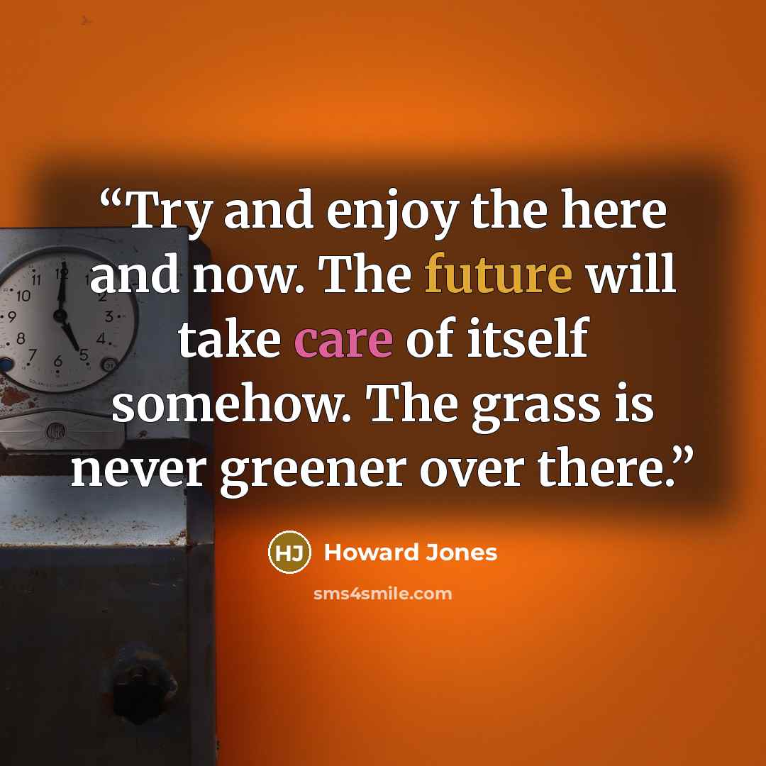 “Try and enjoy the here and now. The future will take care of itself somehow. The grass is never greener over there.” quote by Howard Jones