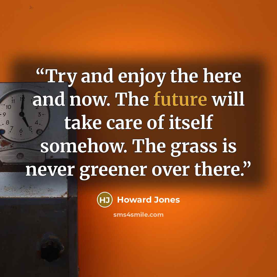“Try and enjoy the here and now. The future will take care of itself somehow. The grass is never greener over there.” quote by Howard Jones