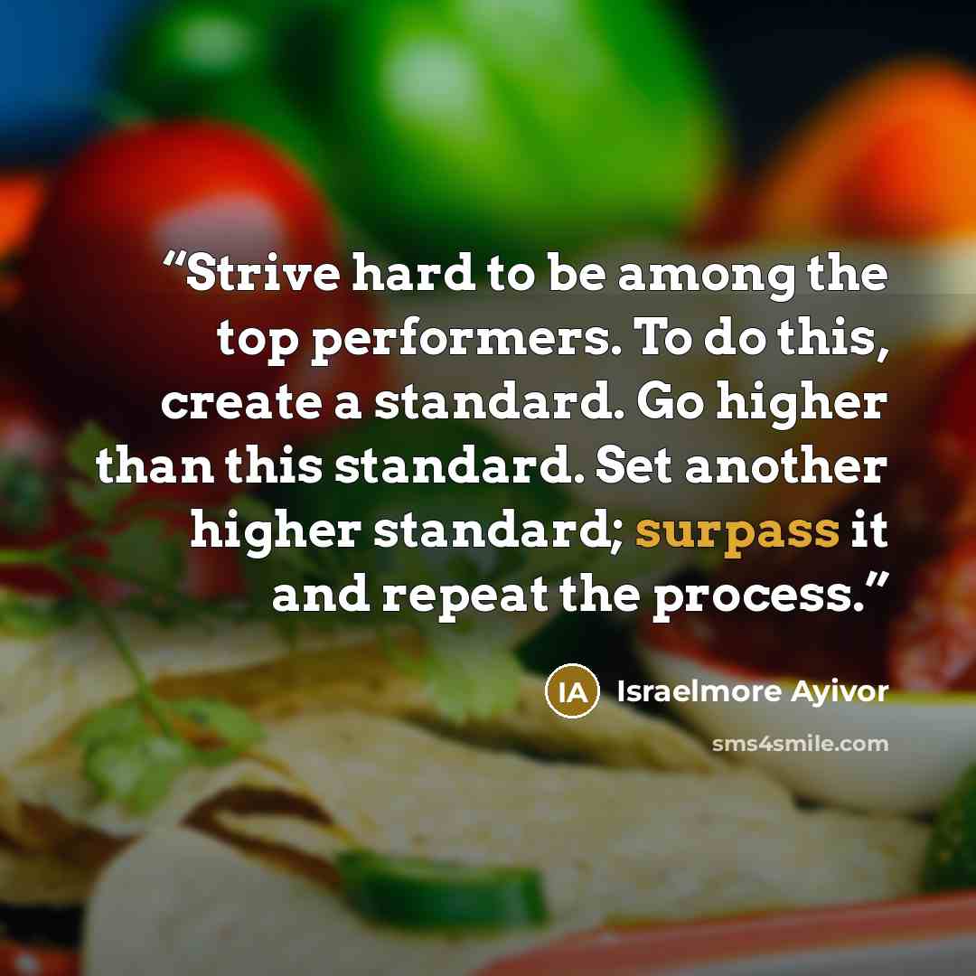 “Strive hard to be among the top performers. To do this, create a standard. Go higher than this standard. Set another higher standard; surpass it and repeat the process.” quote by Israelmore Ayivor