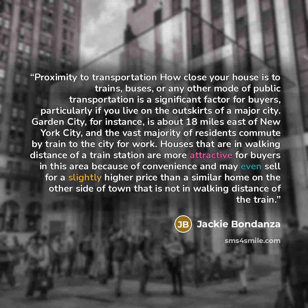 “Proximity to transportation How close your house is to trains, buses, or any other mode of public transportation is a significant factor for buyers, particularly if you live on the outskirts of a major city. Garden City, for instance, is about 18 miles east of New York City, and the vast majority…” quote by Jackie Bondanza