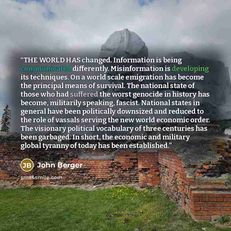 “THE WORLD HAS changed. Information is being communicated differently. Misinformation is developing its techniques. On a world scale emigration has become the principal means of survival. The national state of those who had suffered the worst genocide in history has become, militarily speaking…” quote by John Berger