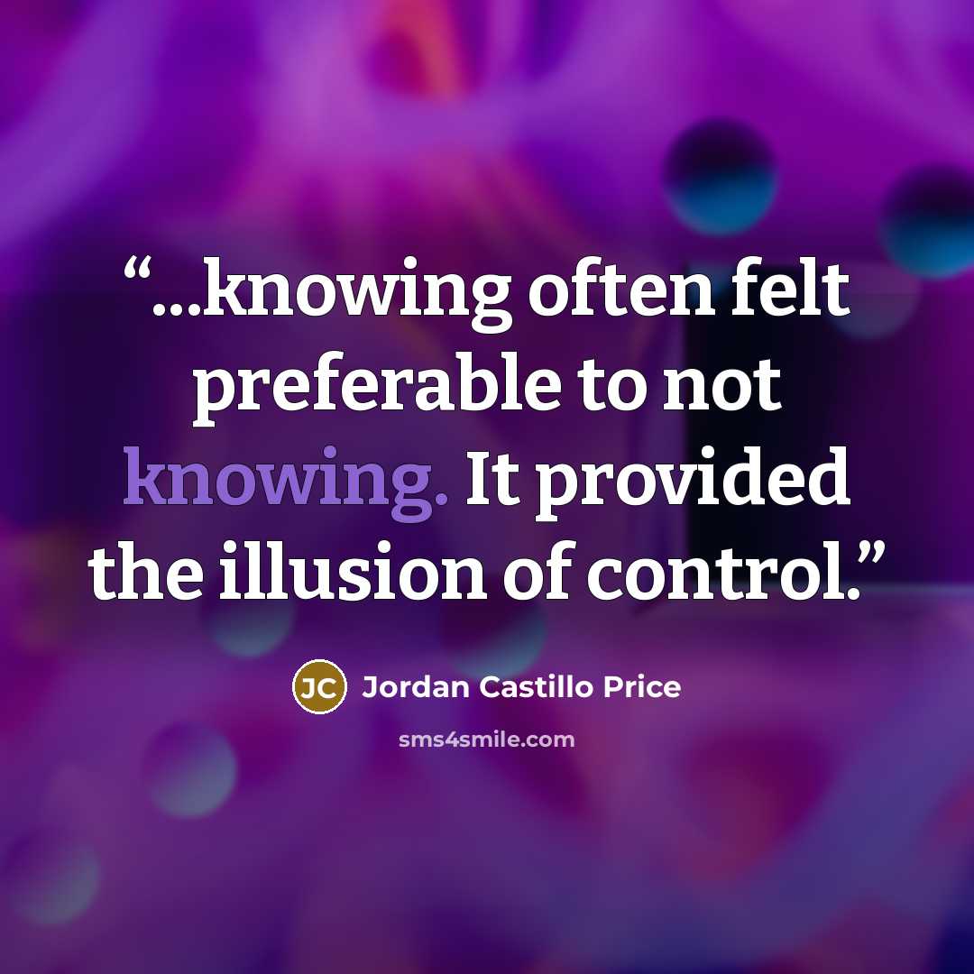 “...knowing often felt preferable to not knowing. It provided the illusion of control.” quote by Jordan Castillo Price