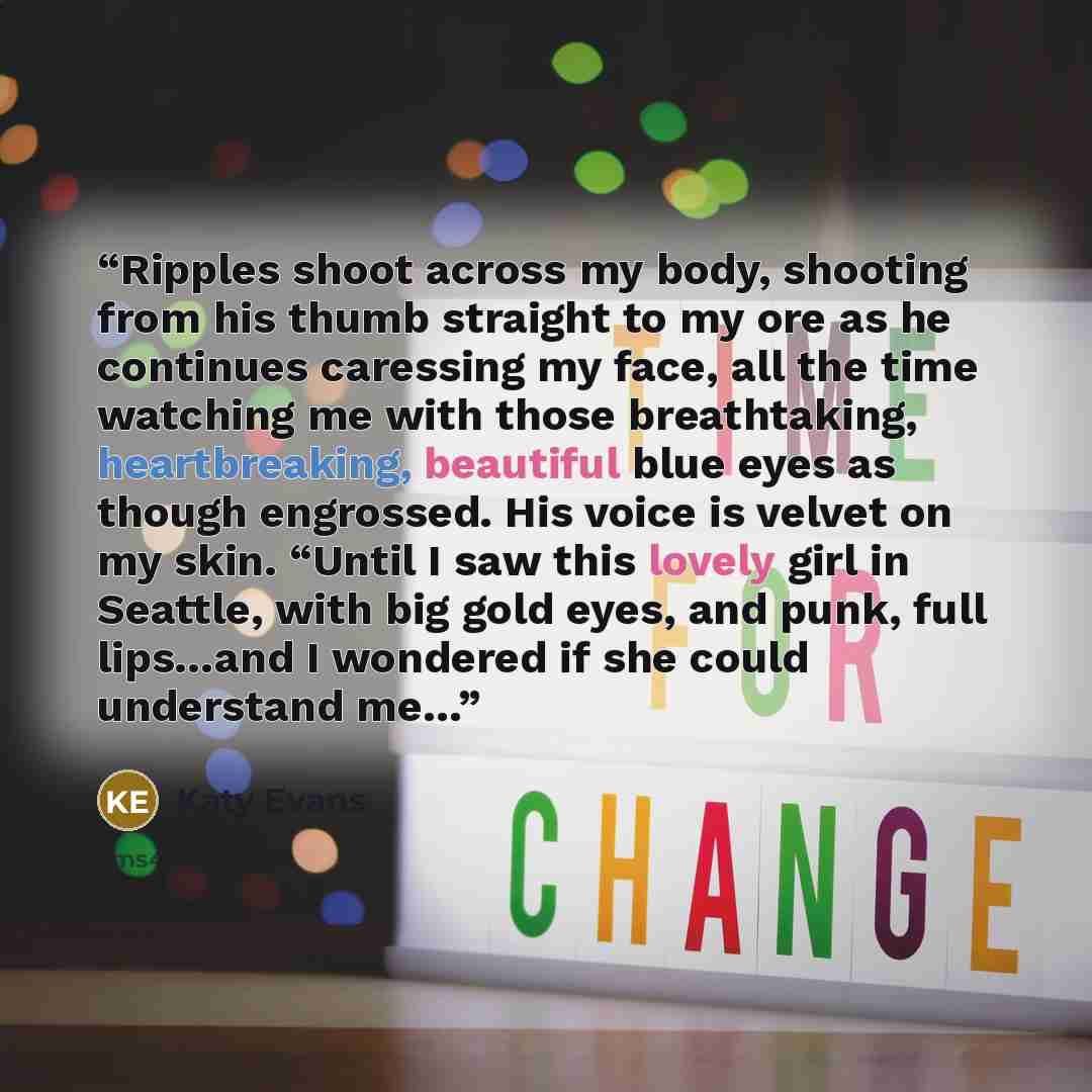 “Ripples shoot across my body, shooting from his thumb straight to my ore as he continues caressing my face, all the time watching me with those breathtaking, heartbreaking, beautiful blue eyes as though engrossed. His voice is velvet on my skin. “Until I saw this lovely girl in Seattle, with big…” quote by Katy Evans