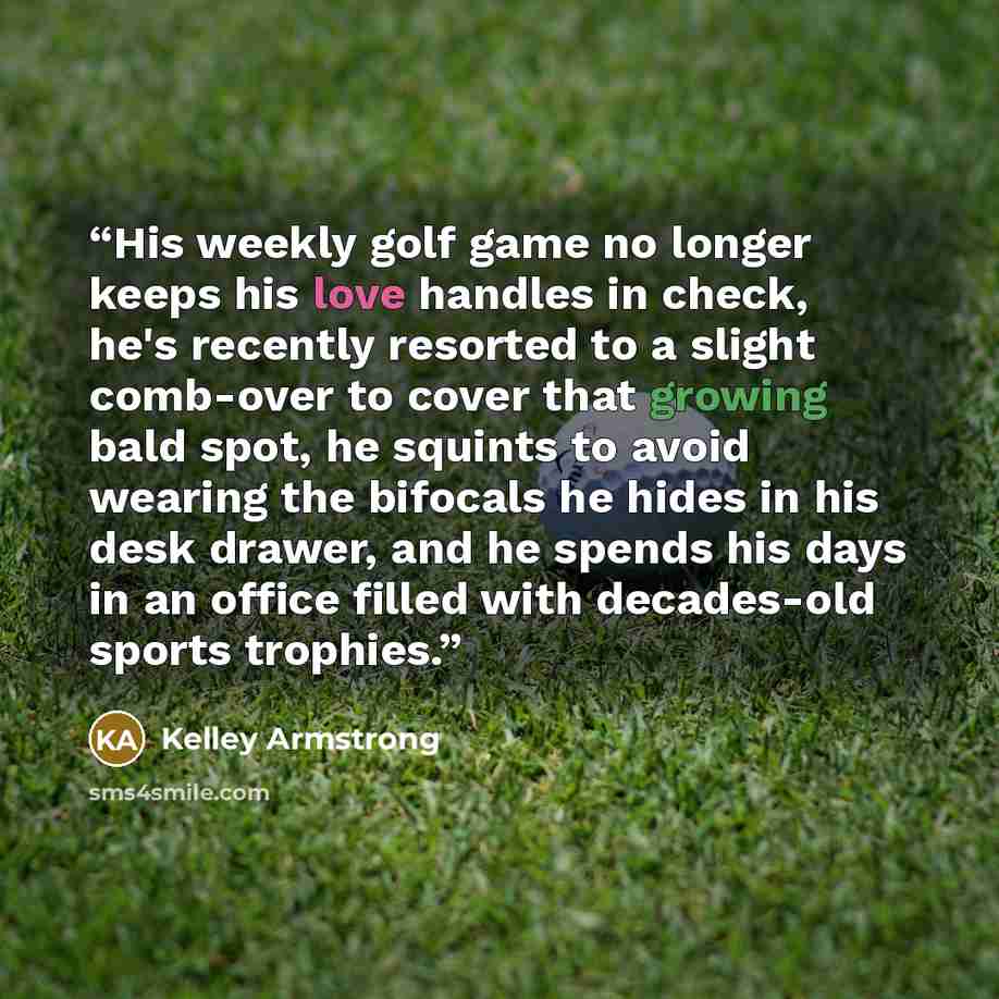“His weekly golf game no longer keeps his love handles in check, he's recently resorted to a slight comb-over to cover that growing bald spot, he squints to avoid wearing the bifocals he hides in his desk drawer, and he spends his days in an office filled with decades-old sports trophies.” quote by Kelley Armstrong