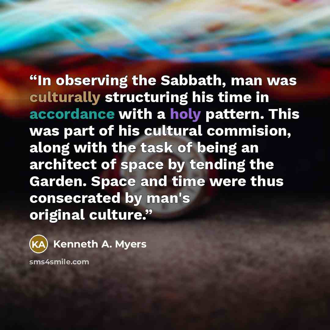 “In observing the Sabbath, man was culturally structuring his time in accordance with a holy pattern. This was part of his cultural commision, along with the task of being an architect of space by tending the Garden. Space and time were thus consecrated by man's original culture.” quote by Kenneth A. Myers