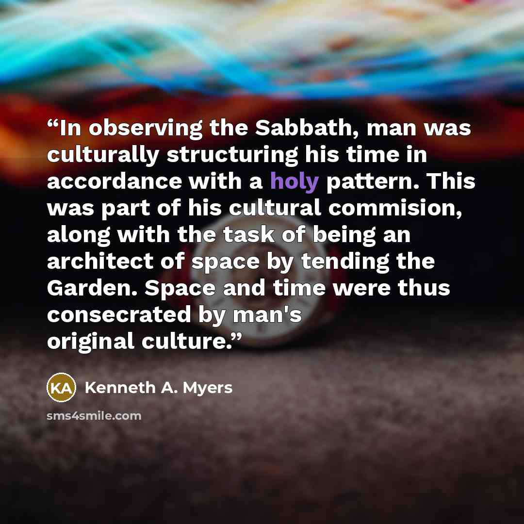 “In observing the Sabbath, man was culturally structuring his time in accordance with a holy pattern. This was part of his cultural commision, along with the task of being an architect of space by tending the Garden. Space and time were thus consecrated by man's original culture.” quote by Kenneth A. Myers