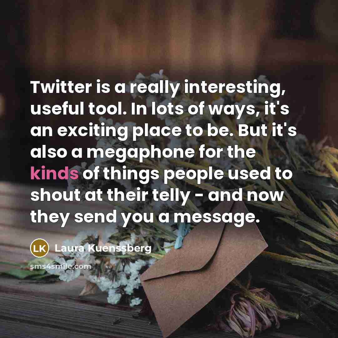 “Twitter is a really interesting, useful tool. In lots of ways, it's an exciting place to be. But it's also a megaphone for the kinds of things people used to shout at their telly - and now they send you a message.” quote by Laura Kuenssberg