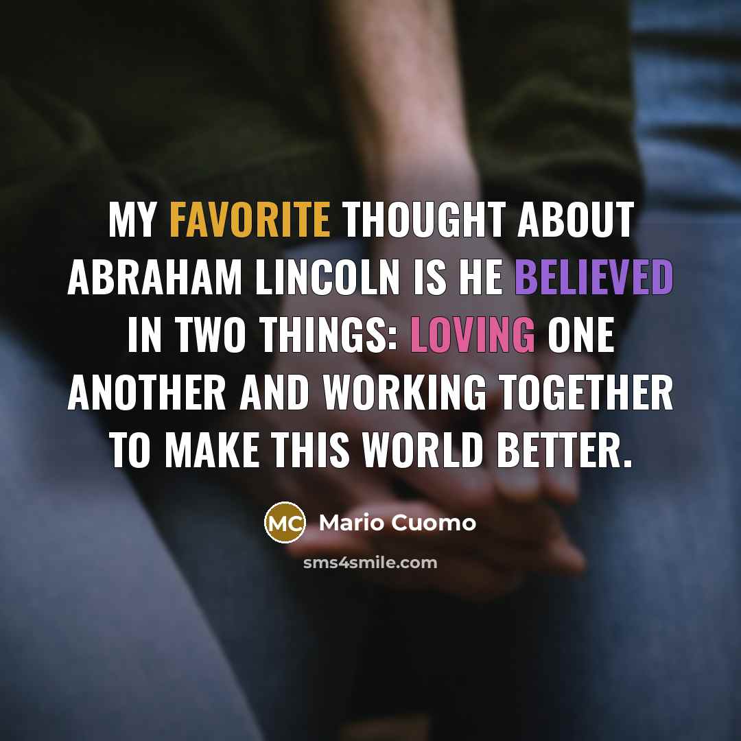 “My favorite thought about Abraham Lincoln is he believed in two things: loving one another and working together to make this world better.” quote by Mario Cuomo