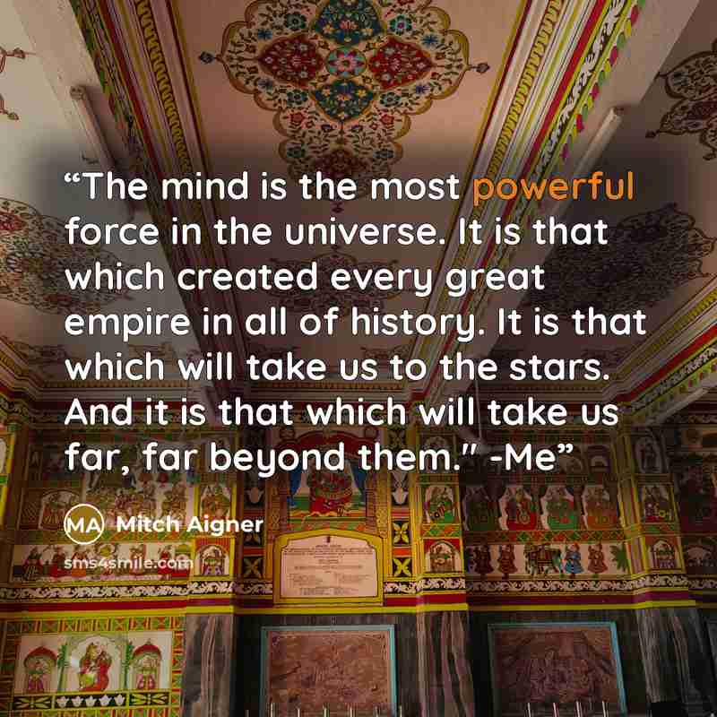 “The mind is the most powerful force in the universe. It is that which created every great empire in all of history. It is that which will take us to the stars. And it is that which will take us far, far beyond them." -Me” quote by Mitch Aigner