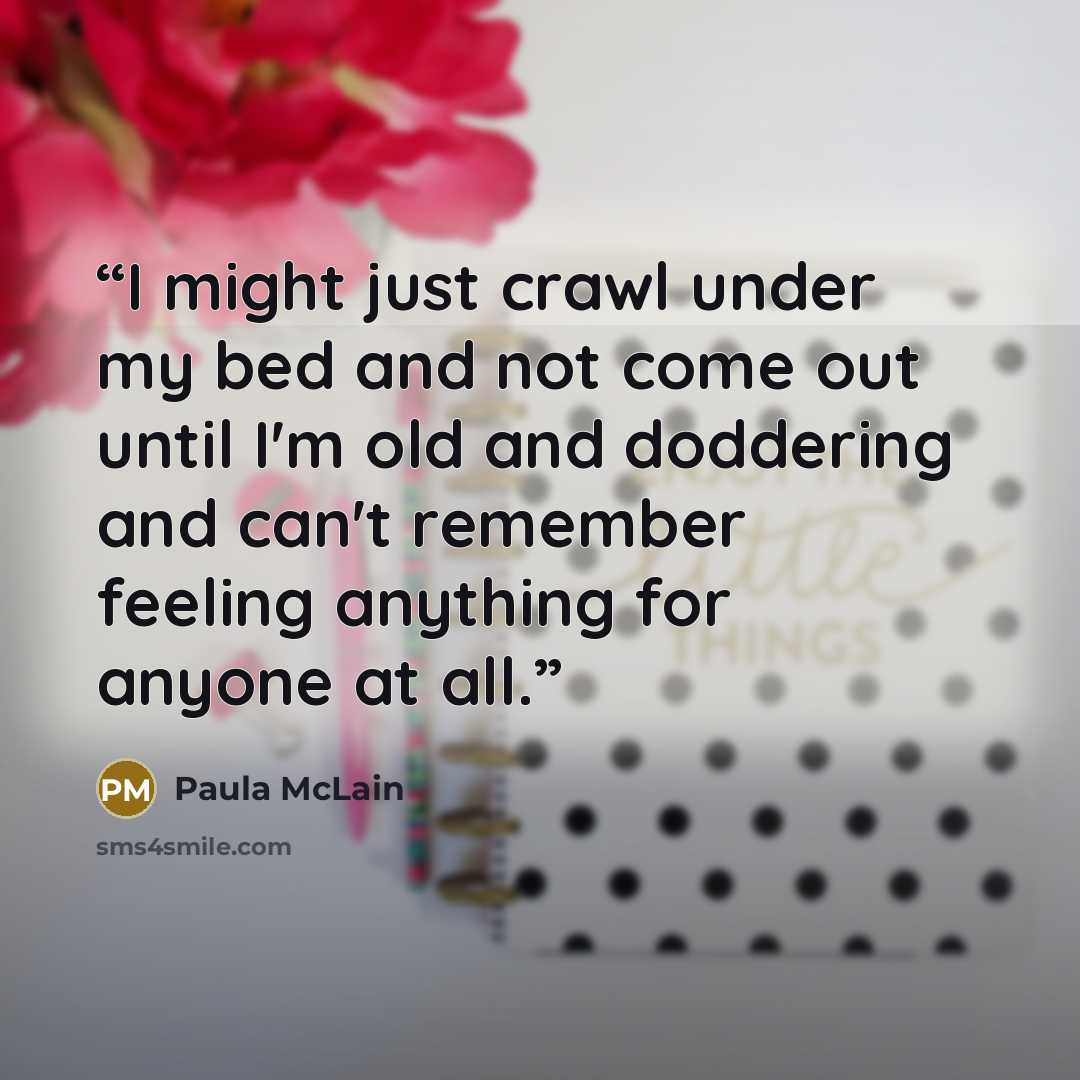 “I might just crawl under my bed and not come out until I'm old and doddering and can't remember feeling anything for anyone at all.” quote by Paula McLain