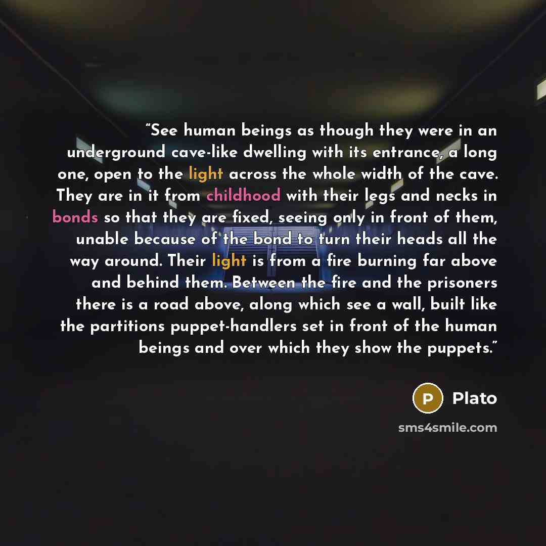 “See human beings as though they were in an underground cave-like dwelling with its entrance, a long one, open to the light across the whole width of the cave. They are in it from childhood with their legs and necks in bonds so that they are fixed, seeing only in front of them, unable because of…” quote by Plato