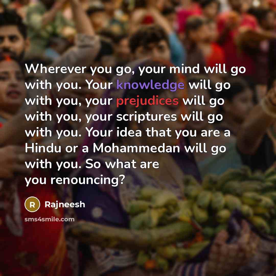“Wherever you go, your mind will go with you. Your knowledge will go with you, your prejudices will go with you, your scriptures will go with you. Your idea that you are a Hindu or a Mohammedan will go with you. So what are you renouncing?” quote by Rajneesh