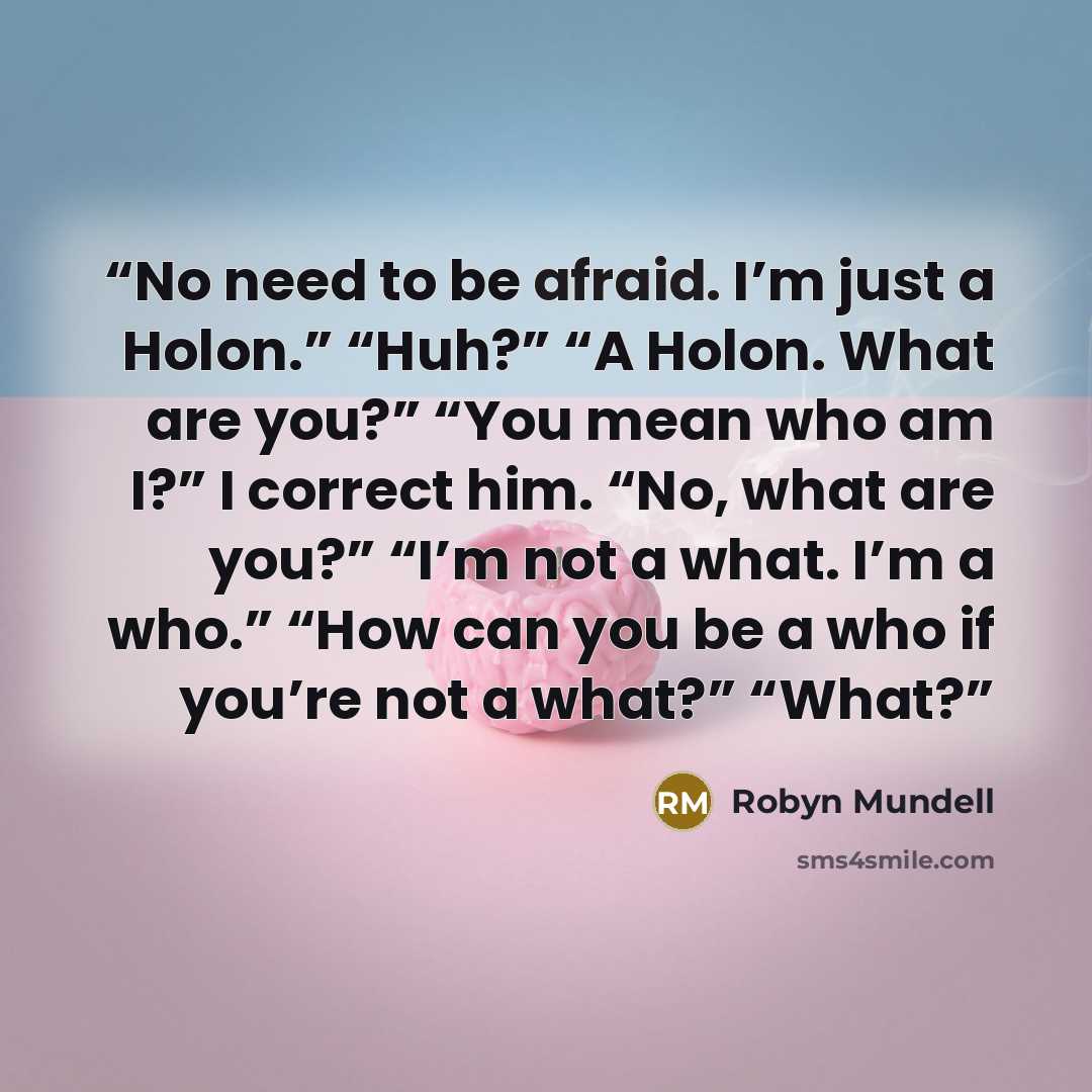 “No need to be afraid. I’m just a Holon.” “Huh?” “A Holon. What are you?” “You mean who am I?” I correct him. “No, what are you?” “I’m not a what. I’m a who.” “How can you be a who if you’re not a what?” “What?” quote by Robyn Mundell
