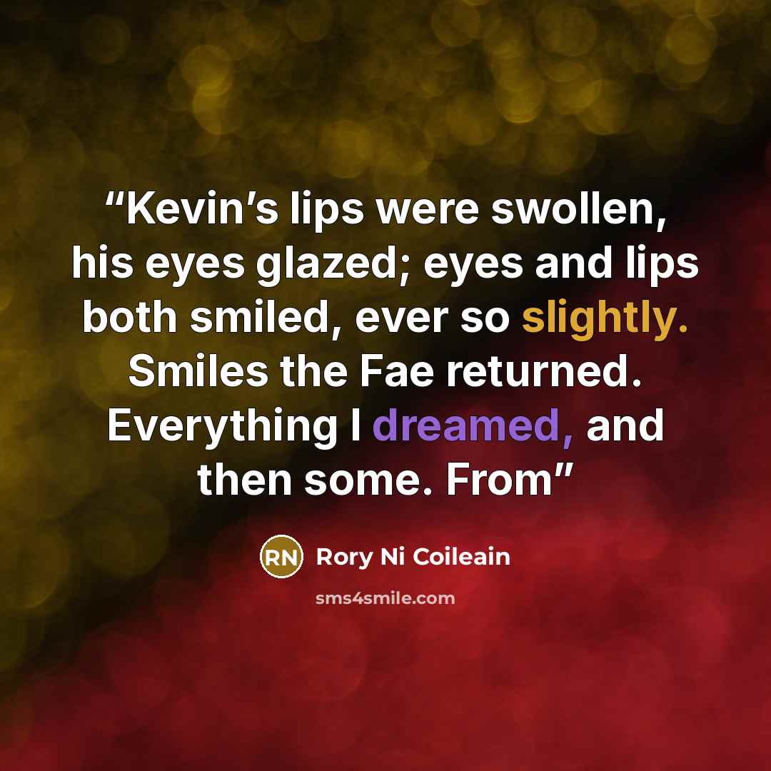 “Kevin’s lips were swollen, his eyes glazed; eyes and lips both smiled, ever so slightly. Smiles the Fae returned. Everything I dreamed, and then some. From” quote by Rory Ni Coileain