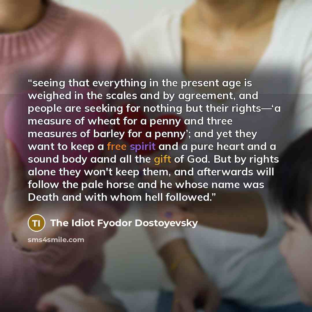 “seeing that everything in the present age is weighed in the scales and by agreement, and people are seeking for nothing but their rights—‘a measure of wheat for a penny and three measures of barley for a penny’; and yet they want to keep a free spirit and a pure heart and a sound body aand all the…” quote by The Idiot Fyodor Dostoyevsky