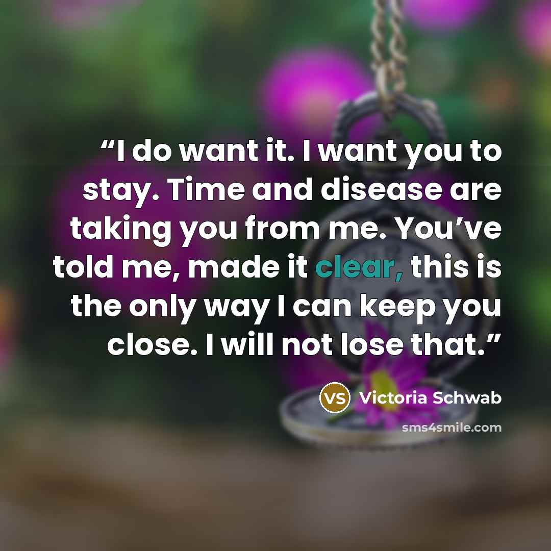 “I do want it. I want you to stay. Time and disease are taking you from me. You’ve told me, made it clear, this is the only way I can keep you close. I will not lose that.” quote by Victoria Schwab