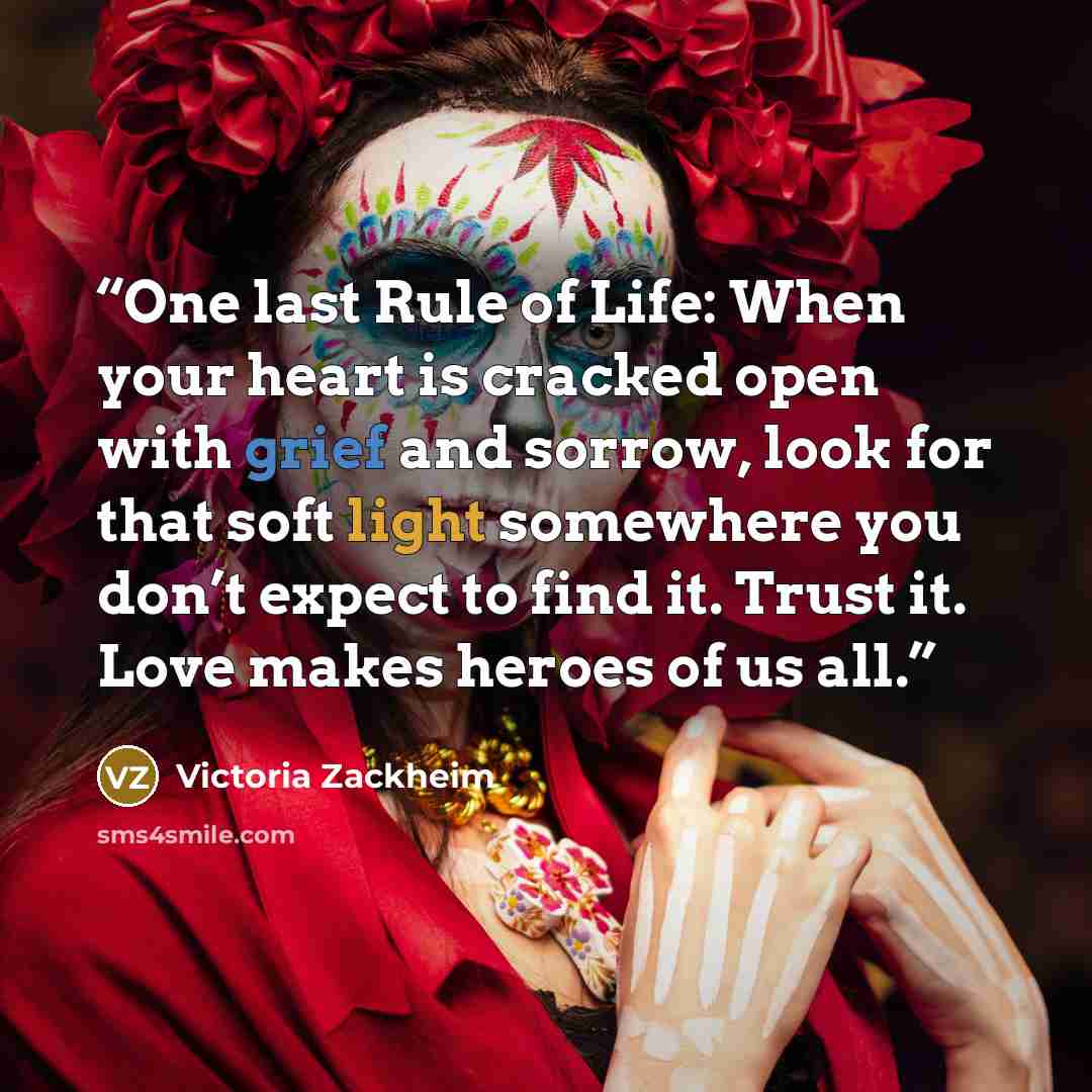 “One last Rule of Life: When your heart is cracked open with grief and sorrow, look for that soft light somewhere you don’t expect to find it. Trust it. Love makes heroes of us all.” quote by Victoria Zackheim