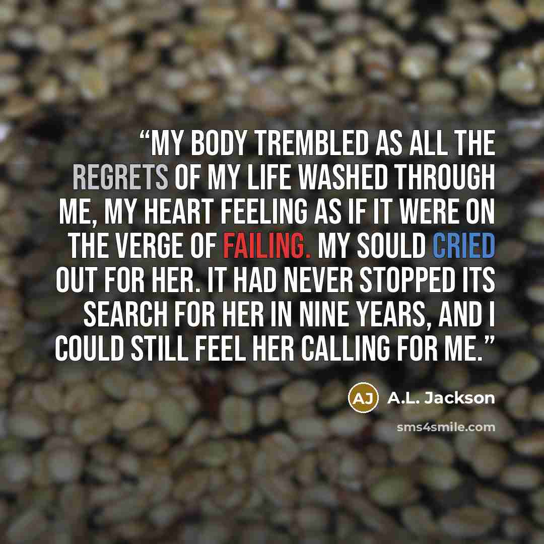 “My body trembled as all the regrets of my life washed through me, my heart feeling as if it were on the verge of failing. My sould cried out for her. It had never stopped its search for her in nine years, and I could still feel her calling for me.” quote by A.L. Jackson