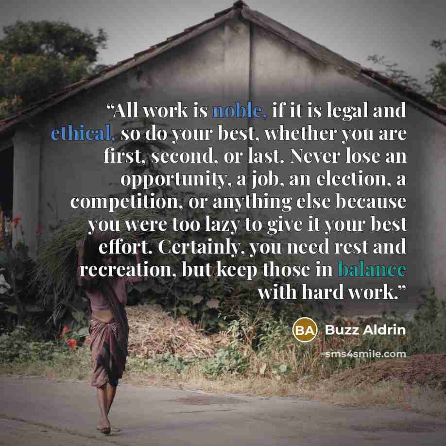 “All work is noble, if it is legal and ethical, so do your best, whether you are first, second, or last. Never lose an opportunity, a job, an election, a competition, or anything else because you were too lazy to give it your best effort. Certainly, you need rest and recreation, but keep those in…” quote by Buzz Aldrin