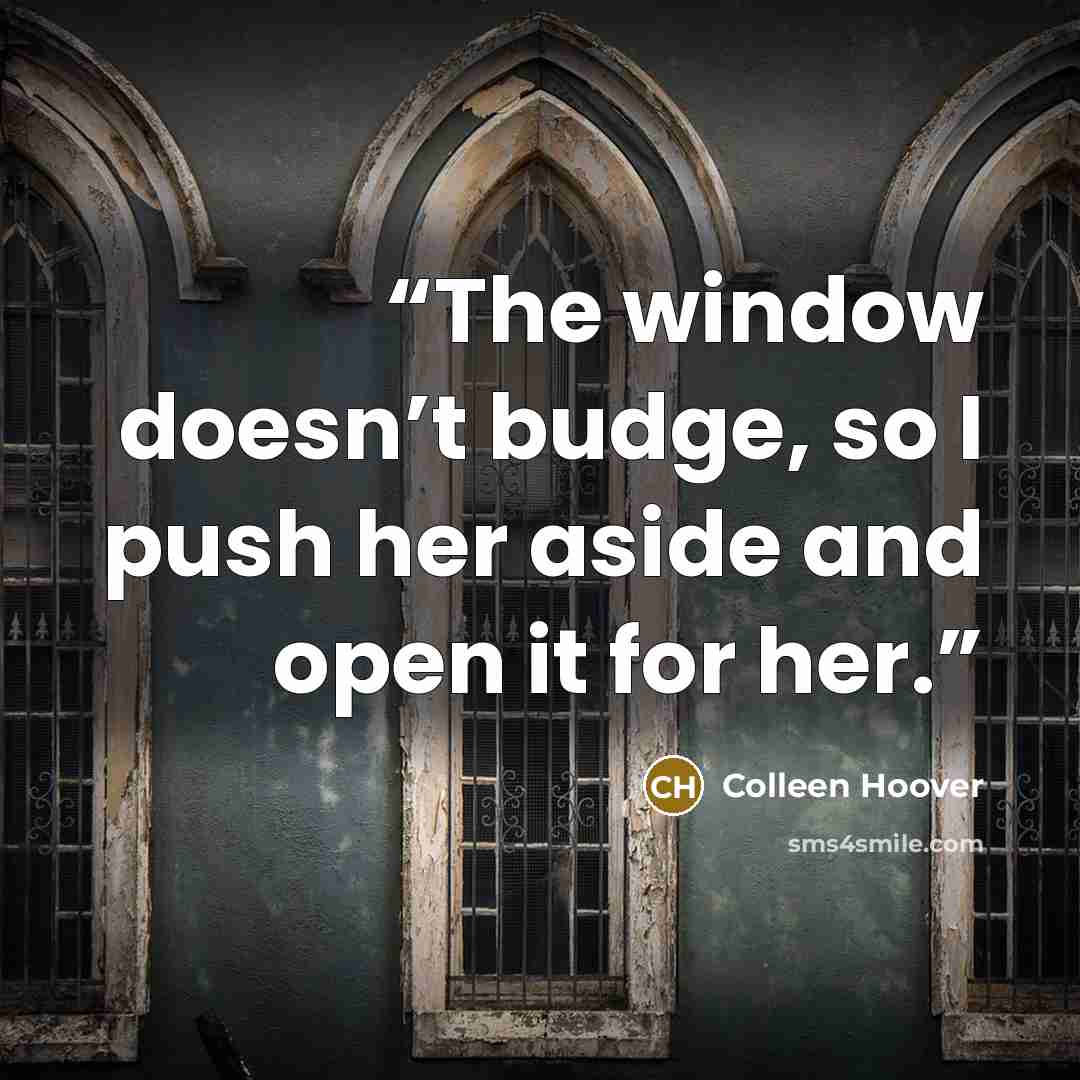“The window doesn’t budge, so I push her aside and open it for her.” quote by Colleen Hoover
